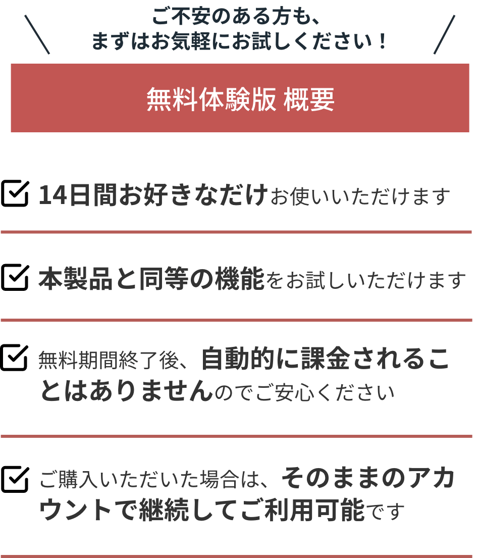 ご不安のある方も、まずはお気軽に無料体験版をお試しください！/無料体験版概要/14日間お好きなだけお使いいただけます/本製品と同等の機能をお試しいただけます/無料期間終了後、自動的に課金されることはありませんのでご安心ください/ご購入いただいた場合は、そのままのアカウントで継続してご利用可能です